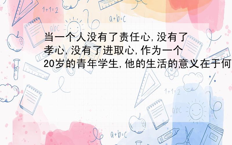 当一个人没有了责任心,没有了孝心,没有了进取心,作为一个20岁的青年学生,他的生活的意义在于何方（找不到航向,求教导）