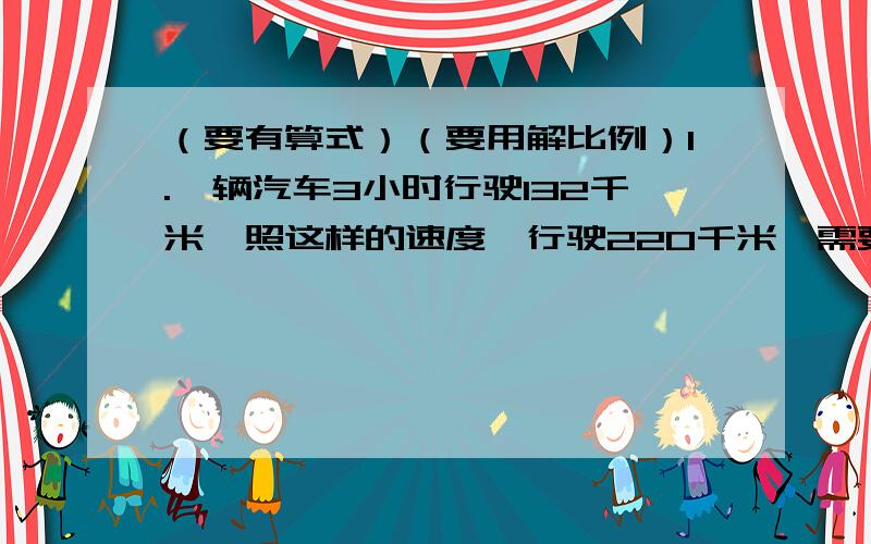 （要有算式）（要用解比例）1.一辆汽车3小时行驶132千米,照这样的速度,行驶220千米,需要多少小时?2.一种粗细均匀的钢筋5米重12.5千克,现有这种钢筋120米,重多少千克?建筑公司要运3200吨水泥,