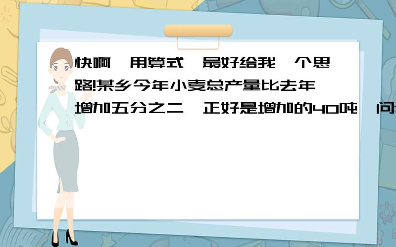 快啊,用算式,最好给我一个思路!某乡今年小麦总产量比去年增加五分之二,正好是增加的40吨,问这个乡今年的小麦产量分别是多少吨?六1班有学生45人,抽出男生的1/5参加学校合唱队排练,剩下的