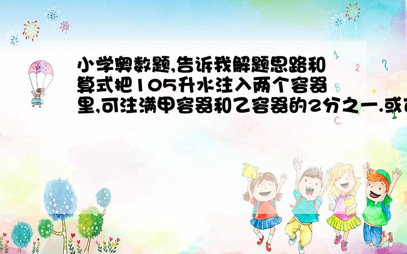 小学奥数题,告诉我解题思路和算式把105升水注入两个容器里,可注满甲容器和乙容器的2分之一.或可注满乙容器和甲容器的3分之一,甲乙两个容器的容积各是多少?   告诉我答案和解题思路,一