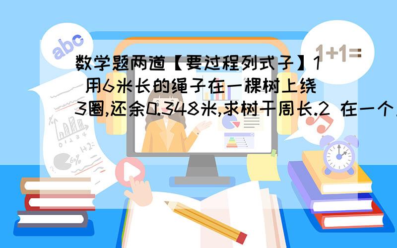 数学题两道【要过程列式子】1 用6米长的绳子在一棵树上绕3圈,还余0.348米,求树干周长.2 在一个直径是20米的圆形花坛里栽花,如果每平方米可栽花4课栽满这个花坛需花苗多少棵?