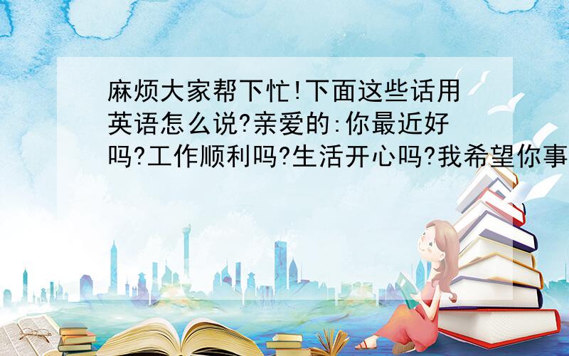 麻烦大家帮下忙!下面这些话用英语怎么说?亲爱的:你最近好吗?工作顺利吗?生活开心吗?我希望你事事顺心!一切开心!你可知道我每天都在想你!想起你的表情是我最温柔的表情!我这有你的照片