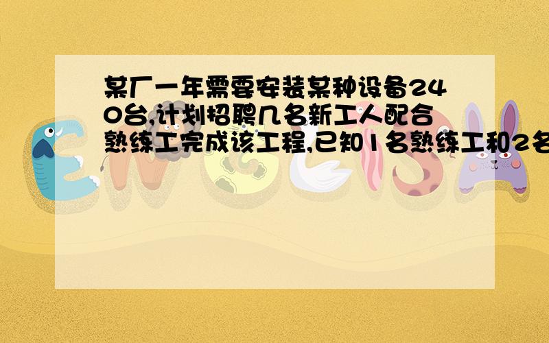 某厂一年需要安装某种设备240台,计划招聘几名新工人配合熟练工完成该工程,已知1名熟练工和2名新工人每月可安装8台该设备；2名熟练工和3名新工人每月可安装14台该设备,（1）每名熟练工