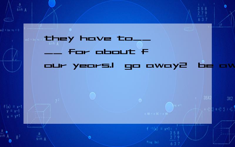 they have to____ for about four years.1、go away2、be away 3、leave4、come