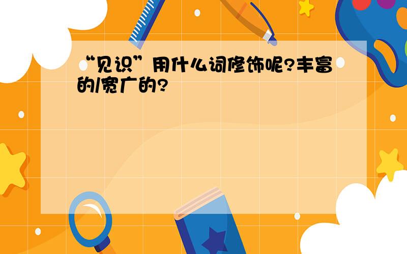 “见识”用什么词修饰呢?丰富的/宽广的?