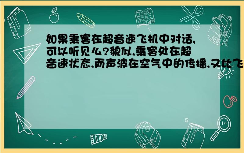 如果乘客在超音速飞机中对话,可以听见么?貌似,乘客处在超音速状态,而声波在空气中的传播,又比飞机慢,应该是听不到的.飞机的发动机和飞机是连在一起的，那么飞机的发动机的声波能否通