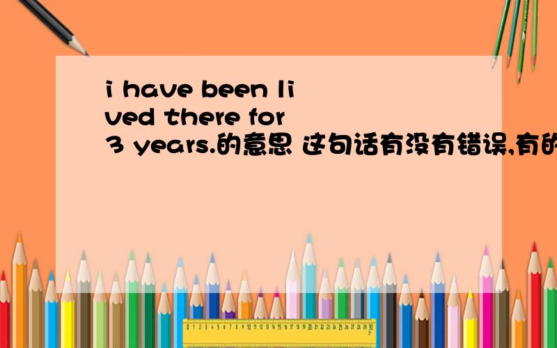 i have been lived there for 3 years.的意思 这句话有没有错误,有的话错在哪?