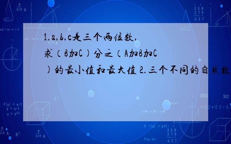 1.a,b,c是三个两位数,求（B加C)分之（A加B加C)的最小值和最大值 2.三个不同的自然数的和等于32,它们两两的差是6,7,13.求这三个数.3.某公司有114人,在一次募捐中,男职员平均每个人捐款75元钱,女