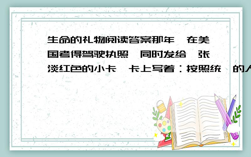 生命的礼物阅读答案那年,在美国考得驾驶执照,同时发给一张淡红色的小卡,卡上写着：按照统一的人体捐献法规,当我死亡时,我作如下选择：A捐献我的任一器官和部件 B捐献我的心脏起搏器