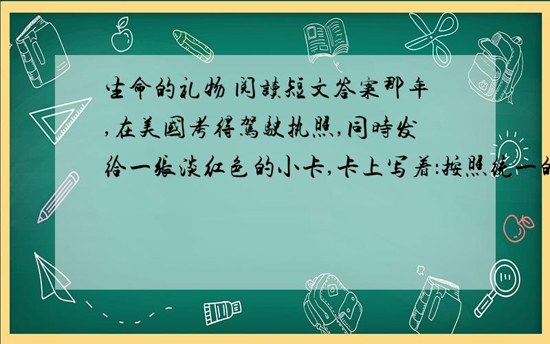 生命的礼物 阅读短文答案那年,在美国考得驾驶执照,同时发给一张淡红色的小卡,卡上写着：按照统一的人体捐献法规,当我死亡时,我作如下选择：A捐献我的任一器官和部件 B捐献我的心脏起