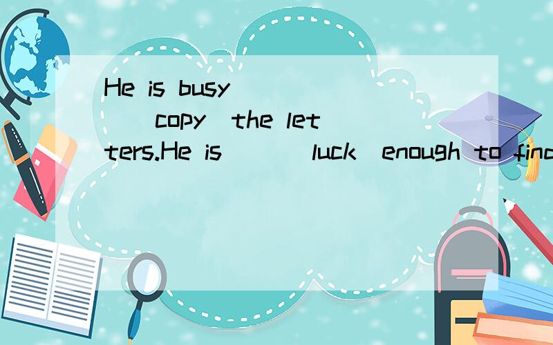 He is busy ____(copy)the letters.He is __(luck)enough to find a job in the big company讲下为什么