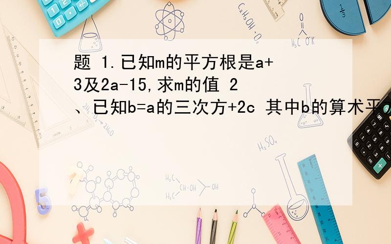 题 1.已知m的平方根是a+3及2a-15,求m的值 2、已知b=a的三次方+2c 其中b的算术平方根为19 c的平方根是正负3 求a的值