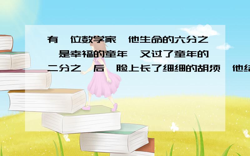 有一位数学家,他生命的六分之一是幸福的童年,又过了童年的二分之一后,脸上长了细细的胡须,他结婚后度过了他人生的七分之一,又过5年得到了一个可爱的儿子,但他孩子的寿命只有这位数学