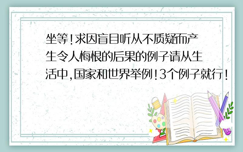 坐等!求因盲目听从不质疑而产生令人悔恨的后果的例子请从生活中,国家和世界举例!3个例子就行!