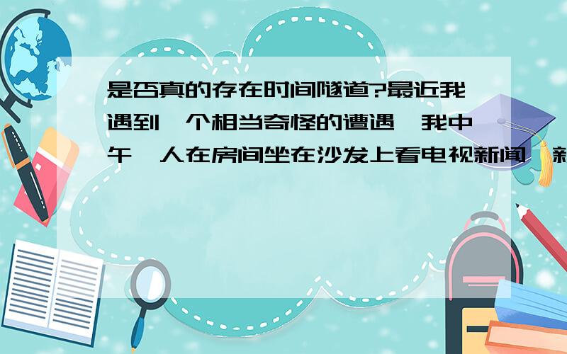 是否真的存在时间隧道?最近我遇到一个相当奇怪的遭遇,我中午一人在房间坐在沙发上看电视新闻,新闻一开始就马上结束了,我立马看了手机时间,发现我消失了7分钟,我这7分钟真的很清醒,也