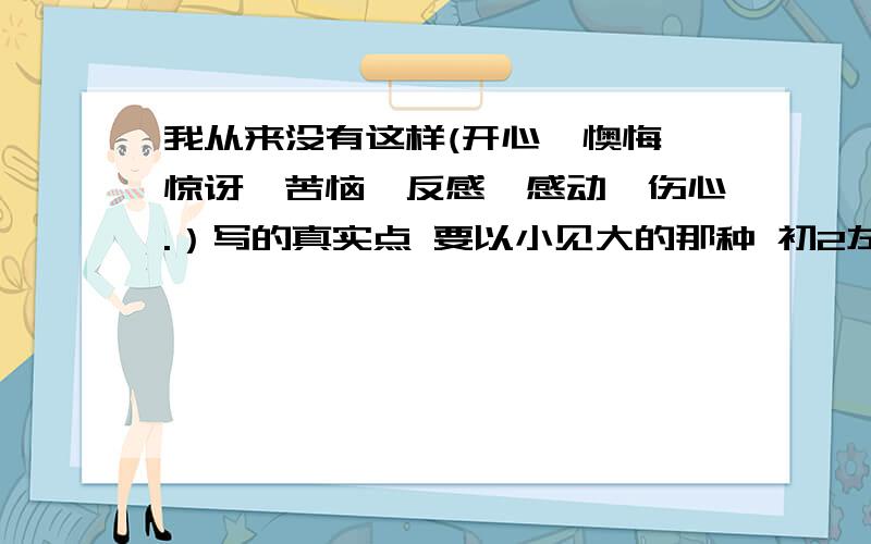 我从来没有这样(开心,懊悔,惊讶,苦恼,反感,感动,伤心.）写的真实点 要以小见大的那种 初2左右水平就行 谢拉~