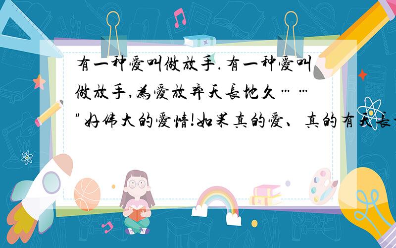 有一种爱叫做放手.有一种爱叫做放手,为爱放弃天长地久……”好伟大的爱情!如果真的爱、真的有天长地久为什么要放手?不是有一种观念叫做‘不求天长地久,只求曾经拥有’吗?难道只要拥