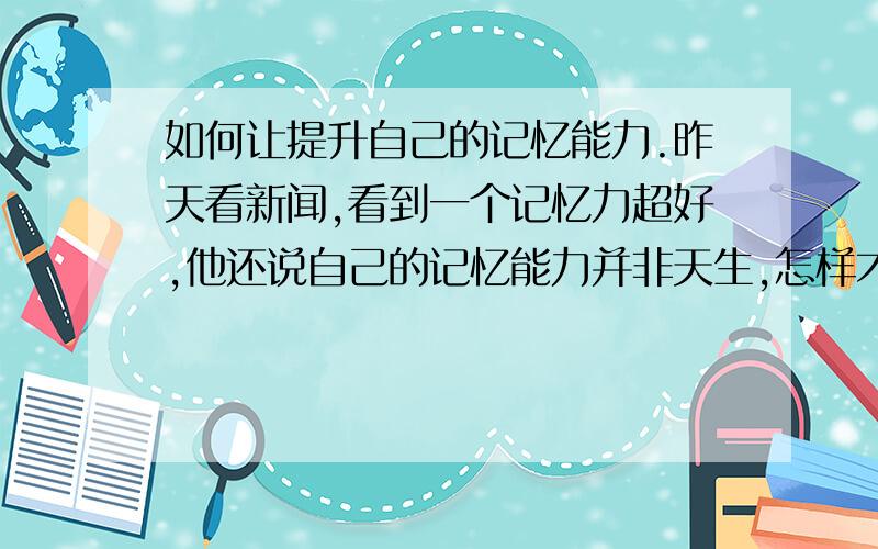 如何让提升自己的记忆能力.昨天看新闻,看到一个记忆力超好,他还说自己的记忆能力并非天生,怎样才能让自己有很好的记忆力.