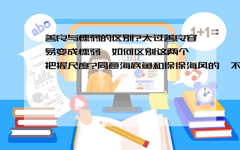 善良与懦弱的区别?太过善良容易变成懦弱,如何区别这两个,把握尺度?同意海底鱼和徐徐海风的,不过如何把握这个度呢?