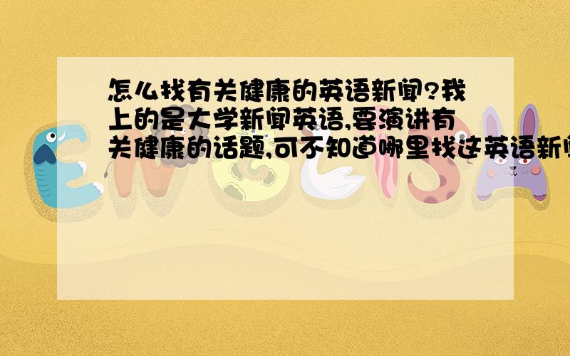 怎么找有关健康的英语新闻?我上的是大学新闻英语,要演讲有关健康的话题,可不知道哪里找这英语新闻的健康新闻,我上英语网都是讲政治,财经之类的