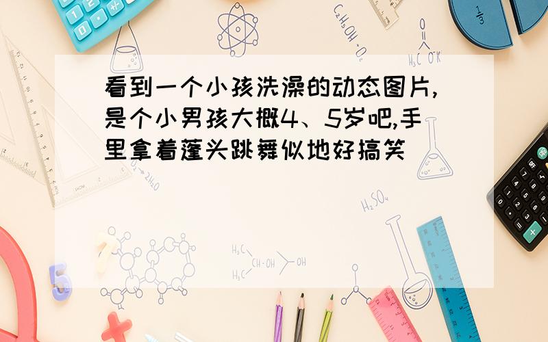 看到一个小孩洗澡的动态图片,是个小男孩大概4、5岁吧,手里拿着蓬头跳舞似地好搞笑