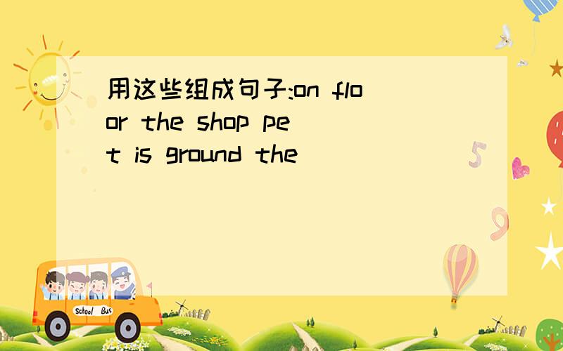 用这些组成句子:on floor the shop pet is ground the