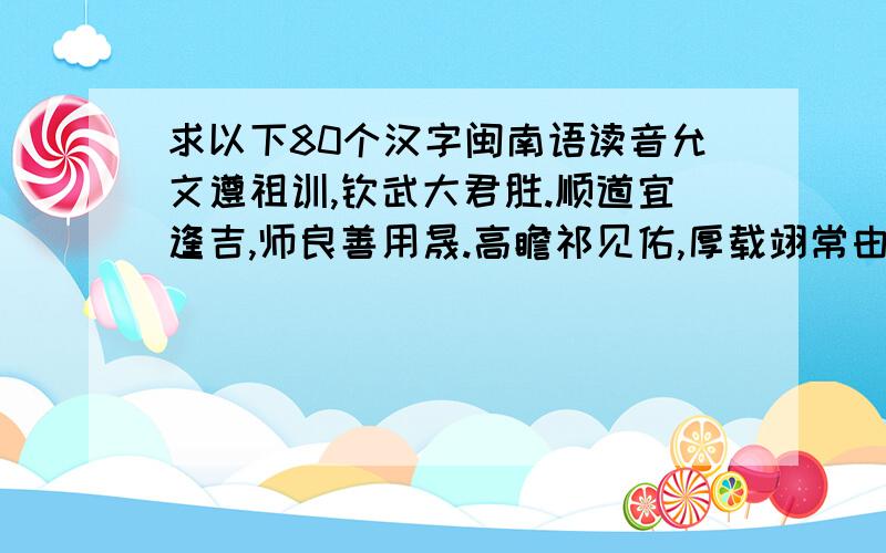 求以下80个汉字闽南语读音允文遵祖训,钦武大君胜.顺道宜逢吉,师良善用晟.高瞻祁见佑,厚载翊常由.慈和怡伯仲,简靖迪先猷.徽音膺彦誉,定干企禋雍.崇礼原谘访,宽镕喜贲从.琼芝弥宇宙,硕器