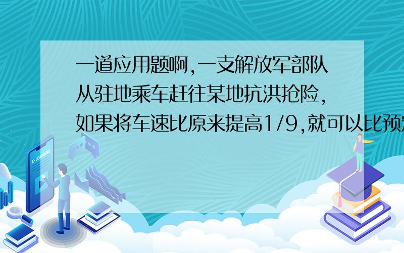 一道应用题啊,一支解放军部队从驻地乘车赶往某地抗洪抢险,如果将车速比原来提高1/9,就可以比预定时间提前20分钟赶到；如果先按原速度行驶72千米,再将车速比原来提高1/3,就可比预定时间