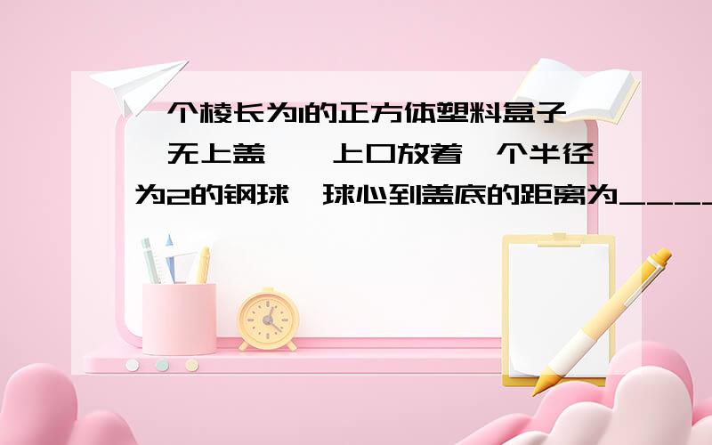 一个棱长为1的正方体塑料盒子{无上盖},上口放着一个半径为2的钢球,球心到盖底的距离为______?求个说明啊...这样看得懂些...简单说明下理由