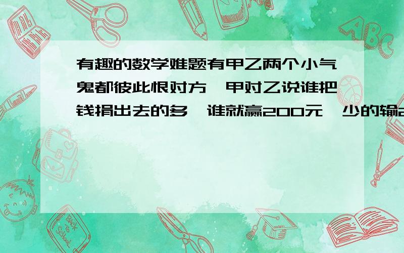 有趣的数学难题有甲乙两个小气鬼都彼此恨对方,甲对乙说谁把钱捐出去的多,谁就赢200元,少的输200元,一样多甲输.乙同意了.甲乙两个小气鬼都想损失最小.问甲乙两个小气鬼各捐了多少?···##