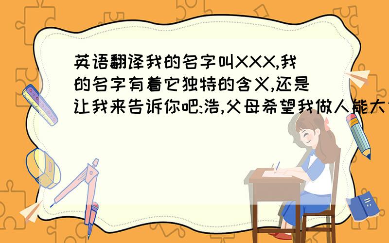 英语翻译我的名字叫XXX,我的名字有着它独特的含义,还是让我来告诉你吧:浩,父母希望我做人能大气;钰,父母视我为家中的宝贝.我属牛,我既拥有牛会吃苦耐劳的性格,同时,也带着点儿牛特有的