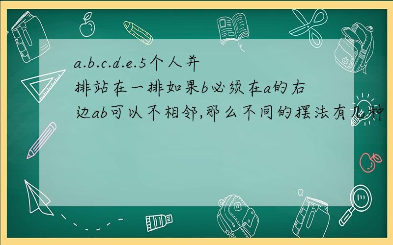 a.b.c.d.e.5个人并排站在一排如果b必须在a的右边ab可以不相邻,那么不同的摆法有几种