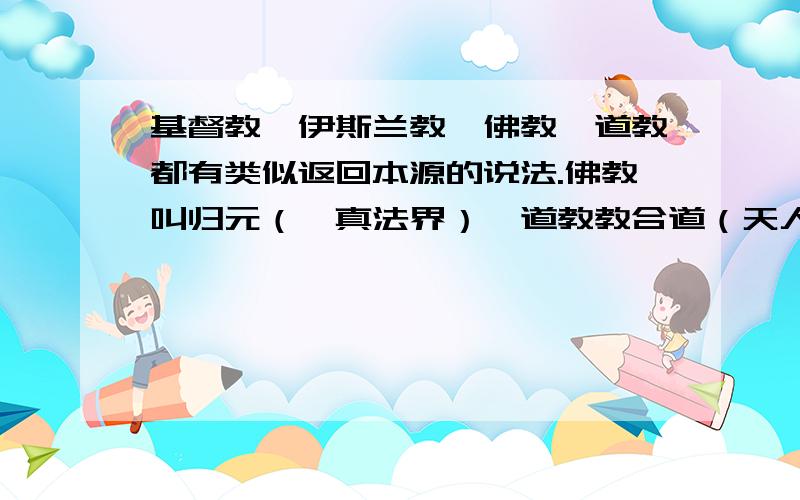 基督教、伊斯兰教、佛教、道教都有类似返回本源的说法.佛教叫归元（一真法界）、道教教合道（天人合一）、伊斯兰叫人主合一、基督教叫人神合一.是不是说的都是一回事儿呢?我上面的