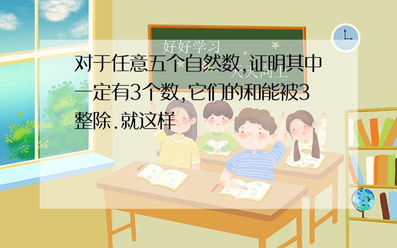 对于任意五个自然数,证明其中一定有3个数,它们的和能被3整除.就这样