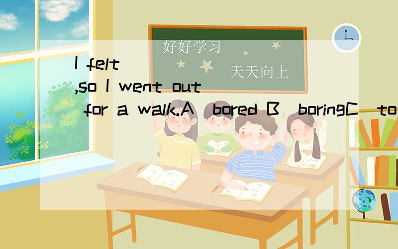 I felt ______ ,so I went out for a walk.A．bored B．boringC．to be boring D．being bored为啥选A 是因为SO前后语态要一致么?