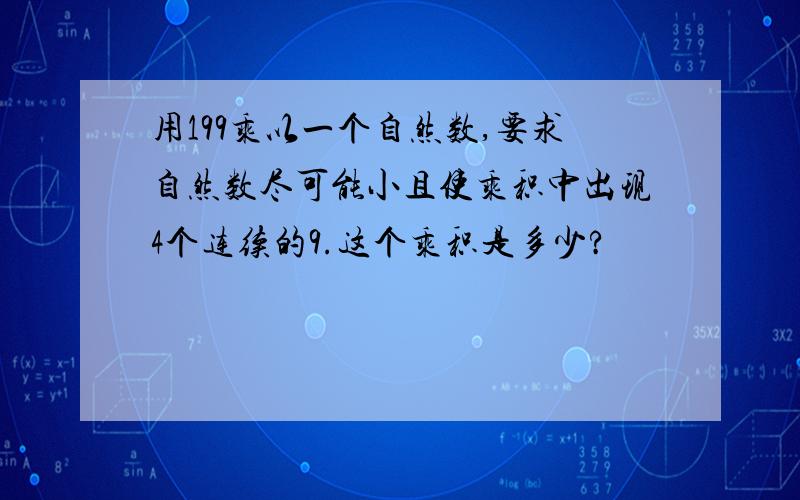 用199乘以一个自然数,要求自然数尽可能小且使乘积中出现4个连续的9.这个乘积是多少?