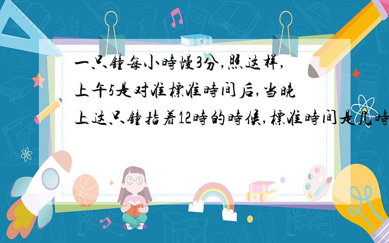 一只钟每小时慢3分,照这样,上午5是对准标准时间后,当晚上这只钟指着12时的时候,标准时间是几时几分?