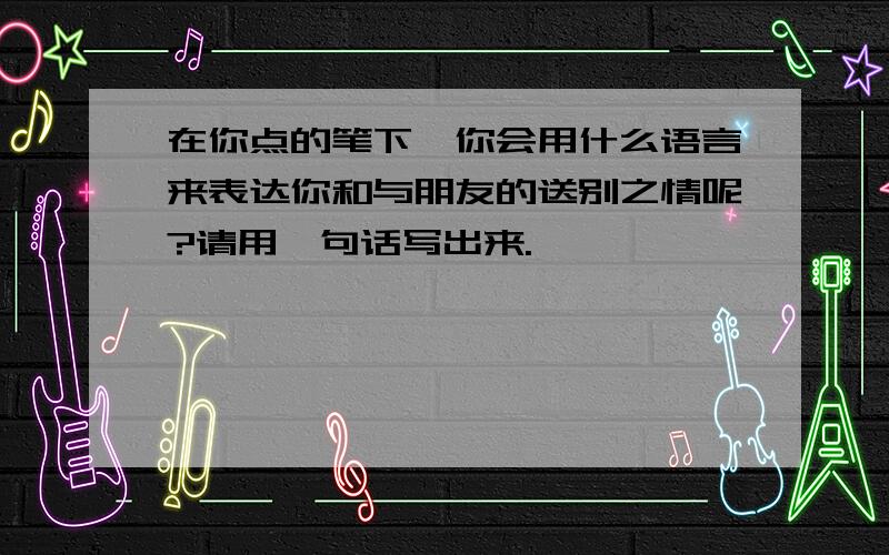 在你点的笔下,你会用什么语言来表达你和与朋友的送别之情呢?请用一句话写出来.