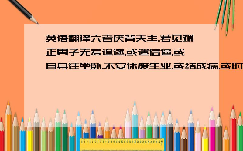 英语翻译六者厌背夫主.若见端正男子无羞追逐.或遣信逼.或自身往坐卧.不安休废生业.或结成病.或时托病屏处饮啖.人前不餐.夫婿辛苦勤劳得财.割减偷窃供给傍夫.共作谋计规欲杀害.见夫即