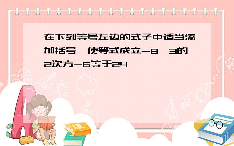 在下列等号左边的式子中适当添加括号,使等式成立-8×3的2次方-6等于24