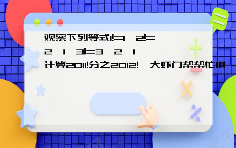 观察下列等式1!=1,2!=2×1,3!=3×2×1……计算2011!分之2012!,大虾门帮帮忙啊