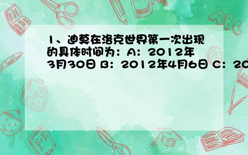 1、迪莫在洛克世界第一次出现的具体时间为：A：2012年3月30日 B：2012年4月6日 C：2012年4月13日 •2、大家知道迪莫真正的名字的时间为：A：2012年3月30日B：2012年4月6日C：2012年4月13日3、迪