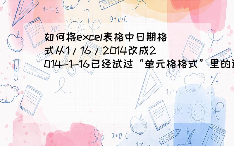 如何将excel表格中日期格式从1/16/2014改成2014-1-16已经试过“单元格格式”里的设置了,但无效!是不是因为我这个数据是从一个系统中导出的啊!因为手动改实在太多了