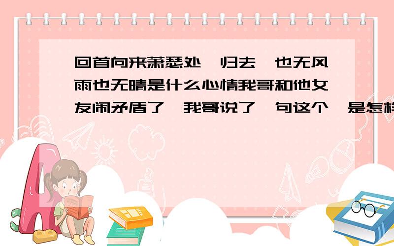 回首向来萧瑟处,归去,也无风雨也无晴是什么心情我哥和他女友闹矛盾了,我哥说了一句这个,是怎样的心情呢?我哥是说“错过了,还能指望什么?心有不甘更与何人说?回首、、、、、、、、、