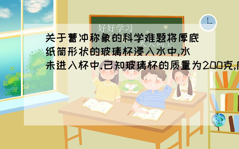 关于曹冲称象的科学难题将厚底纸筒形状的玻璃杯浸入水中,水未进入杯中.已知玻璃杯的质量为200克,底面积为30平方厘米,高度为15厘米（g取10牛每千克）1 将杯子开口向上竖直放入水中,杯子