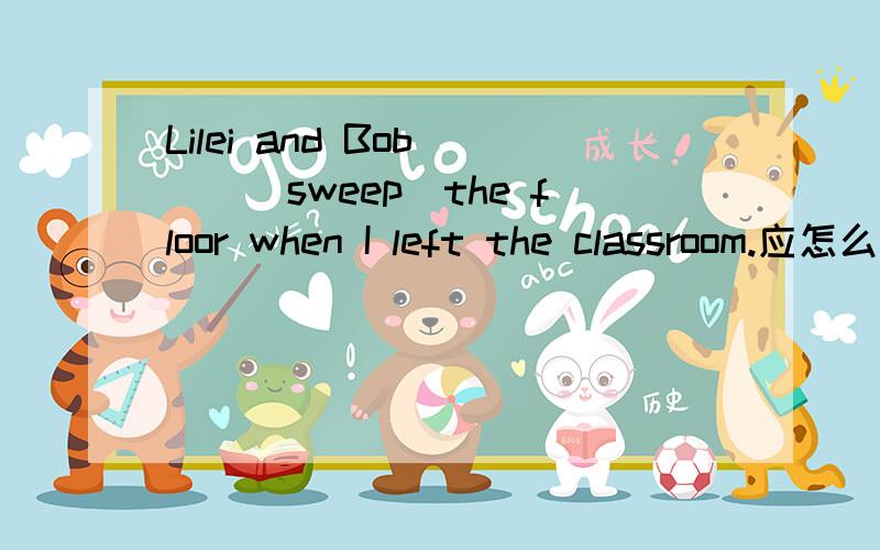 Lilei and Bob___(sweep)the floor when I left the classroom.应怎么填空