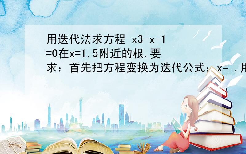 用迭代法求方程 x3-x-1=0在x=1.5附近的根.要求：首先把方程变换为迭代公式：x= ,用1.5作迭代的初值,结