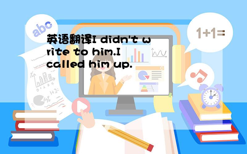 英语翻译I didn't write to him.I called him up.