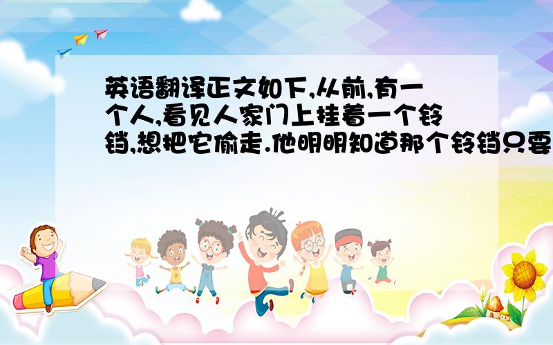 英语翻译正文如下,从前,有一个人,看见人家门上挂着一个铃铛,想把它偷走.他明明知道那个铃铛只要用手一碰,就会叮铃叮铃的响起来.就会被人发现,但是他想,如果把耳朵掩住,响声不就听不见