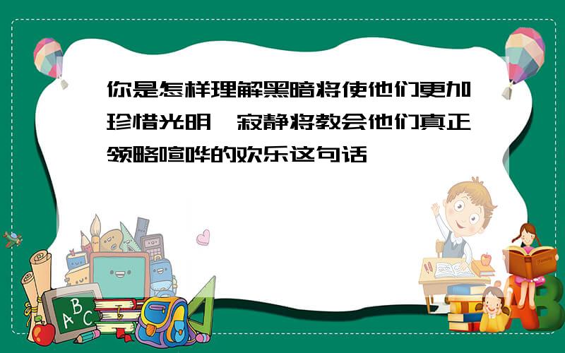 你是怎样理解黑暗将使他们更加珍惜光明,寂静将教会他们真正领略喧哗的欢乐这句话